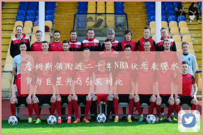 詹姆斯领衔近二十年NBA状元表现水货与巨星并存引发讨论