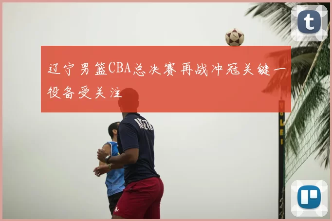 辽宁男篮CBA总决赛再战冲冠关键一役备受关注