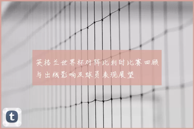 英格兰世界杯对阵比利时比赛回顾与出线影响及球员表现展望