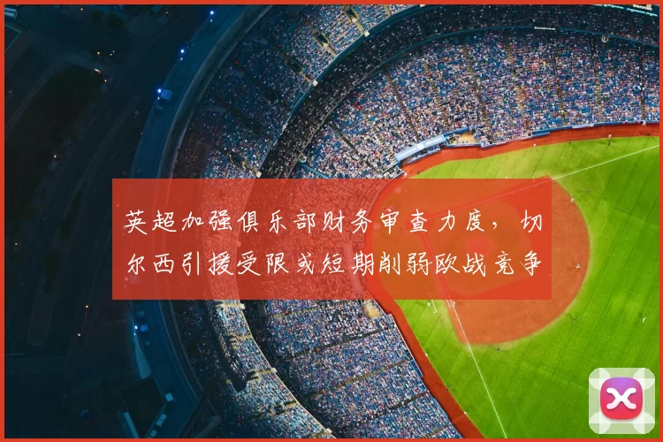 英超加强俱乐部财务审查力度，切尔西引援受限或短期削弱欧战竞争力