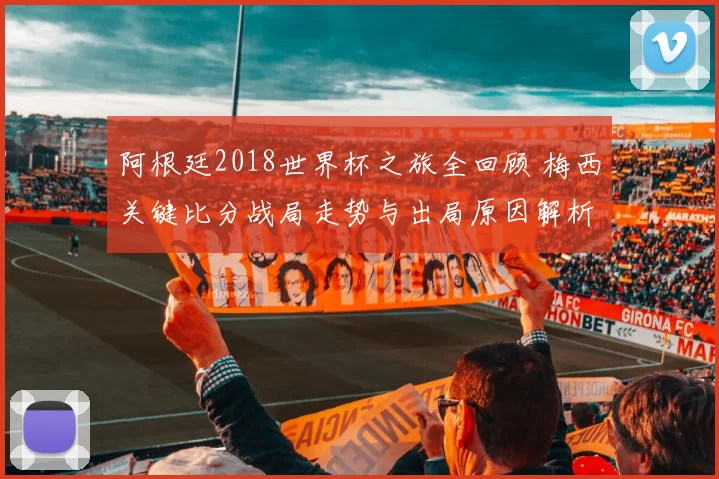 阿根廷2018世界杯之旅全回顾 梅西关键比分战局走势与出局原因解析