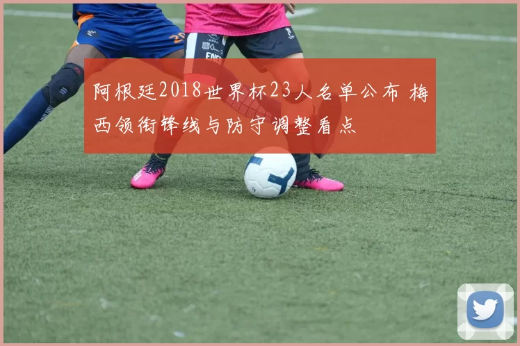 阿根廷2018世界杯23人名单公布 梅西领衔锋线与防守调整看点