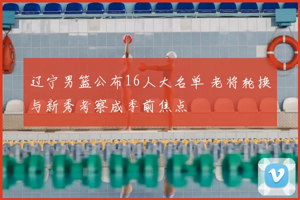 辽宁男篮公布16人大名单 老将轮换与新秀考察成季前焦点