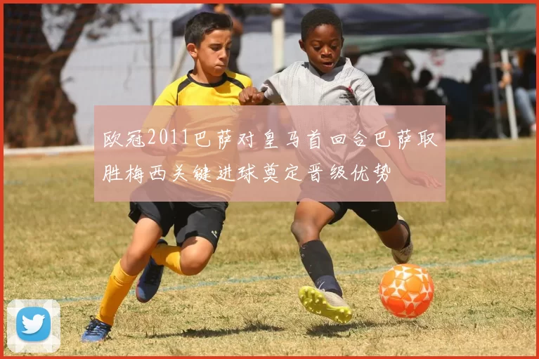 欧冠2011巴萨对皇马首回合巴萨取胜梅西关键进球奠定晋级优势