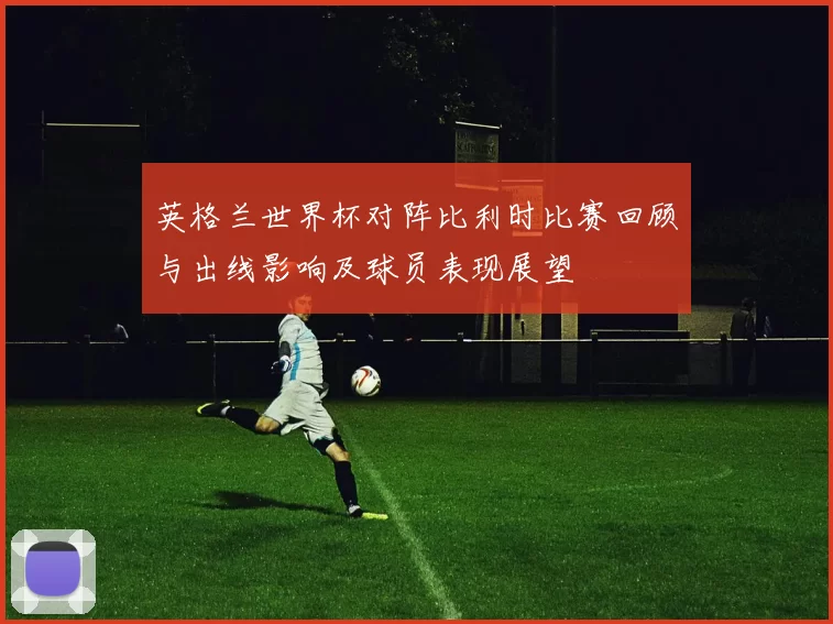 英格兰世界杯对阵比利时比赛回顾与出线影响及球员表现展望