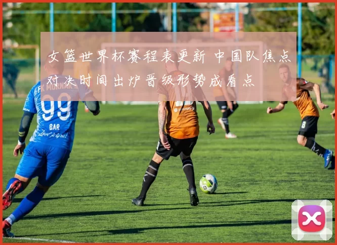 女篮世界杯赛程表更新 中国队焦点对决时间出炉晋级形势成看点