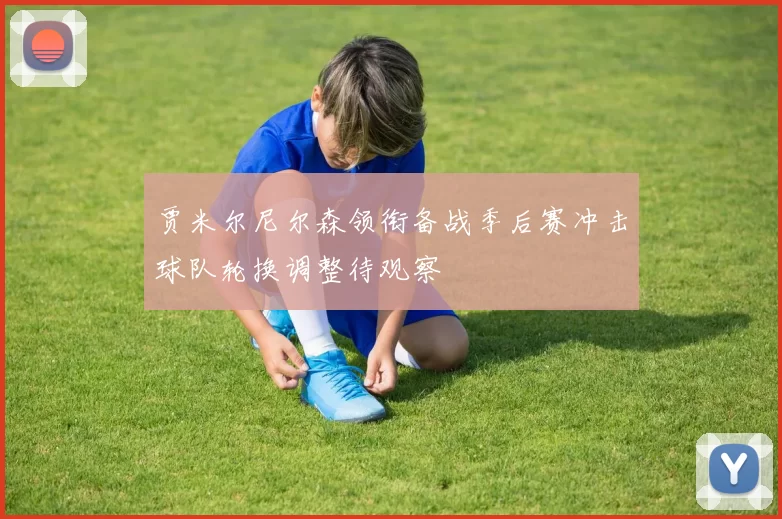 贾米尔尼尔森领衔备战季后赛冲击球队轮换调整待观察