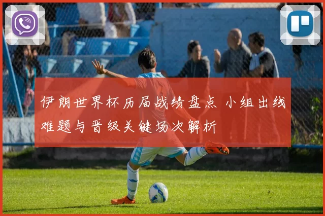 伊朗世界杯历届战绩盘点 小组出线难题与晋级关键场次解析