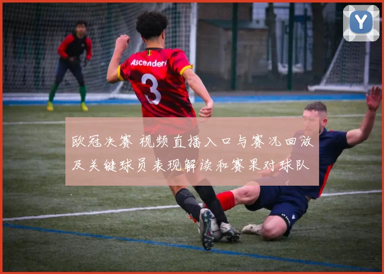 欧冠决赛 视频直播入口与赛况回放及关键球员表现解读和赛果对球队备战影响
