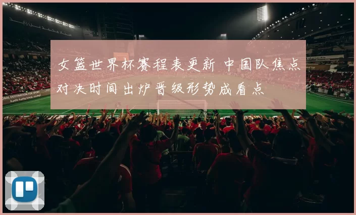 女篮世界杯赛程表更新 中国队焦点对决时间出炉晋级形势成看点