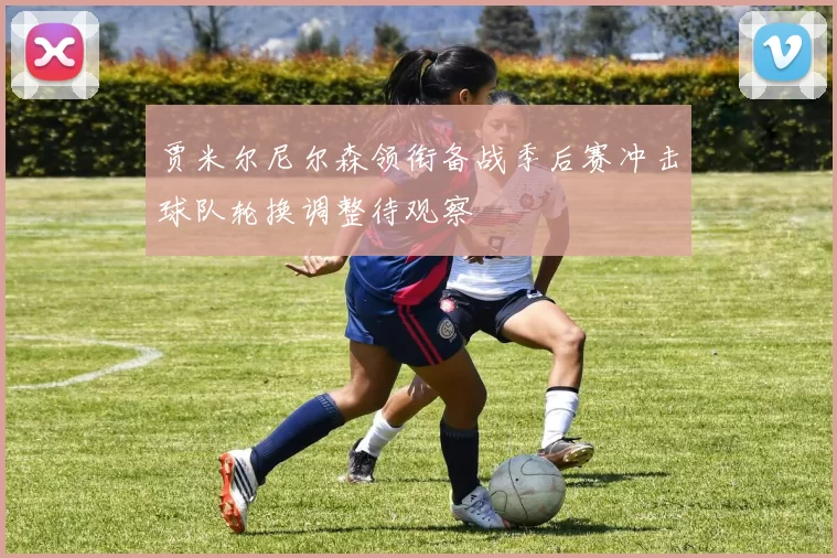 贾米尔尼尔森领衔备战季后赛冲击球队轮换调整待观察