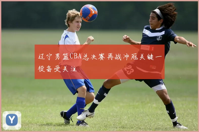 辽宁男篮CBA总决赛再战冲冠关键一役备受关注