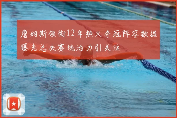 詹姆斯领衔12年热火夺冠阵容数据曝光总决赛统治力引关注