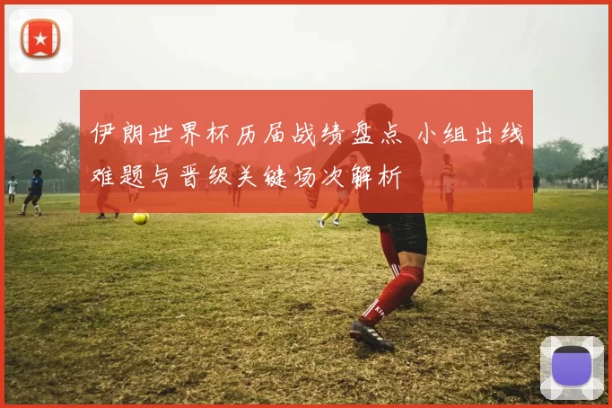 伊朗世界杯历届战绩盘点 小组出线难题与晋级关键场次解析