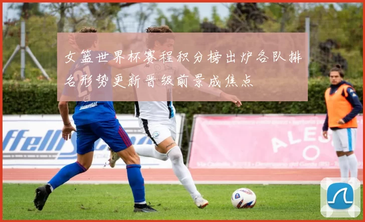 女篮世界杯赛程积分榜出炉各队排名形势更新晋级前景成焦点