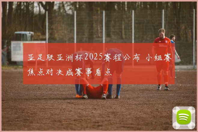 亚足联亚洲杯2025赛程公布 小组赛焦点对决成赛事看点