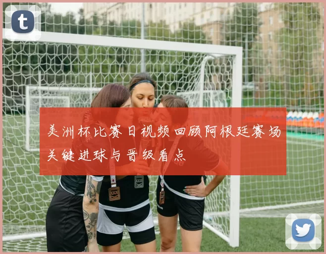 美洲杯比赛日视频回顾阿根廷赛场关键进球与晋级看点