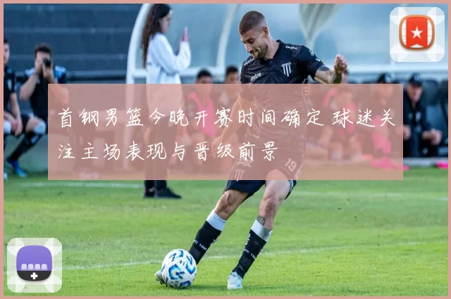 首钢男篮今晚开赛时间确定 球迷关注主场表现与晋级前景