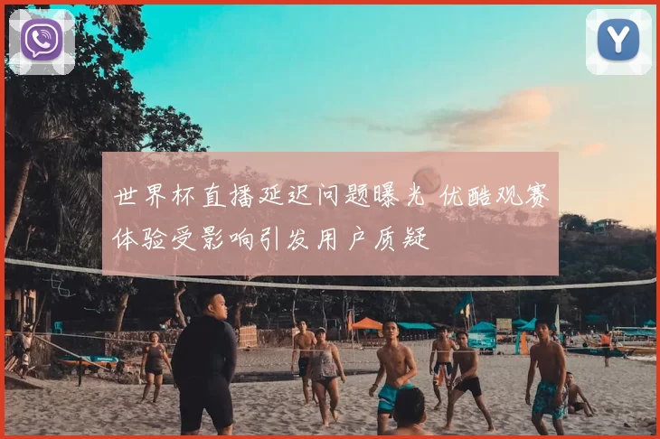 世界杯直播延迟问题曝光 优酷观赛体验受影响引发用户质疑